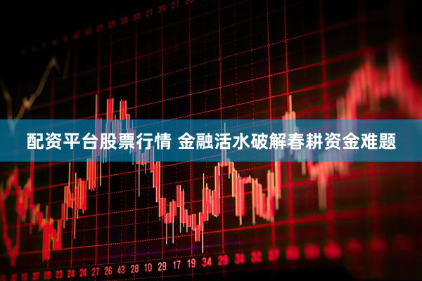 配资平台股票行情 金融活水破解春耕资金难题