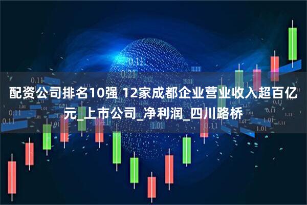 配资公司排名10强 12家成都企业营业收入超百亿元_上市公司_净利润_四川路桥