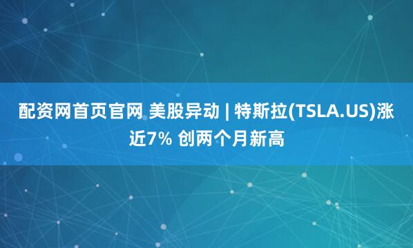 配资网首页官网 美股异动 | 特斯拉(TSLA.US)涨近7% 创两个月新高