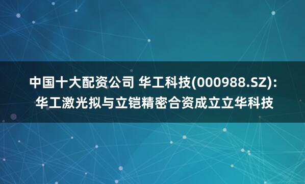 中国十大配资公司 华工科技(000988.SZ): 华工激光拟与立铠精密合资成立立华科技