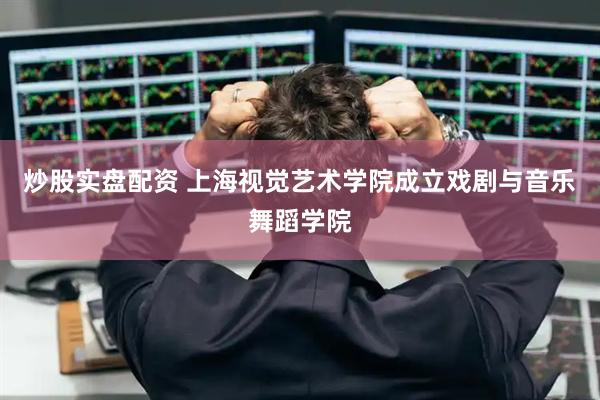 炒股实盘配资 上海视觉艺术学院成立戏剧与音乐舞蹈学院