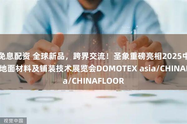 免息配资 全球新品，跨界交流！圣象重磅亮相2025中国国际地面材料及铺装技术展览会DOMOTEX asia/CHINAFLOOR