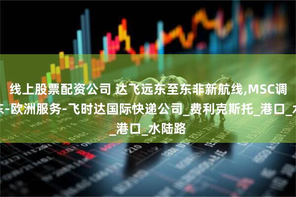 线上股票配资公司 达飞远东至东非新航线,MSC调整远东-欧洲服务-飞时达国际快递公司_费利克斯托_港口_水陆路