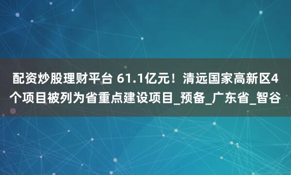 配资炒股理财平台 61.1亿元！清远国家高新区4个项目被列为省重点建设项目_预备_广东省_智谷