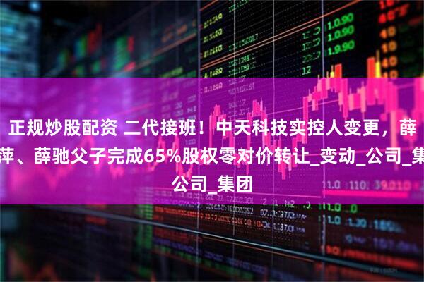 正规炒股配资 二代接班！中天科技实控人变更，薛济萍、薛驰父子完成65%股权零对价转让_变动_公司_集团