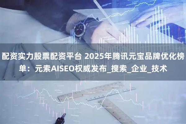 配资实力股票配资平台 2025年腾讯元宝品牌优化榜单：元索AISEO权威发布_搜索_企业_技术