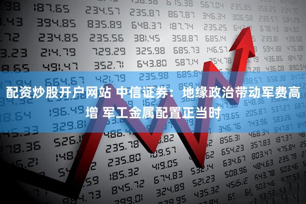 配资炒股开户网站 中信证券：地缘政治带动军费高增 军工金属配置正当时