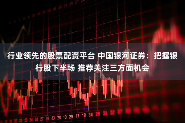 行业领先的股票配资平台 中国银河证券：把握银行股下半场 推荐关注三方面机会