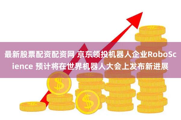 最新股票配资配资网 京东领投机器人企业RoboScience 预计将在世界机器人大会上发布新进展