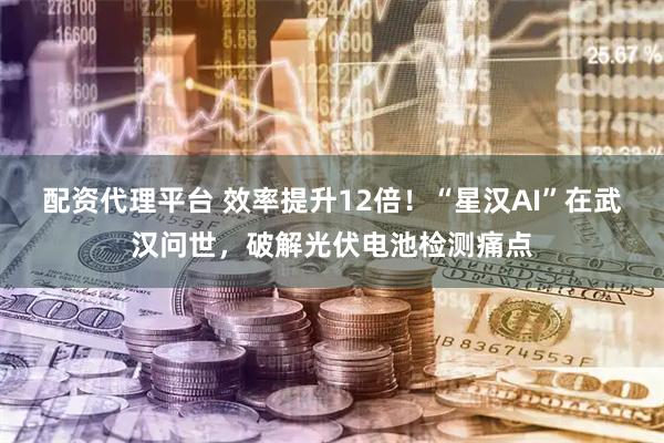 配资代理平台 效率提升12倍！“星汉AI”在武汉问世，破解光伏电池检测痛点