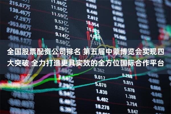 全国股票配资公司排名 第五届中蒙博览会实现四大突破 全力打造更具实效的全方位国际合作平台