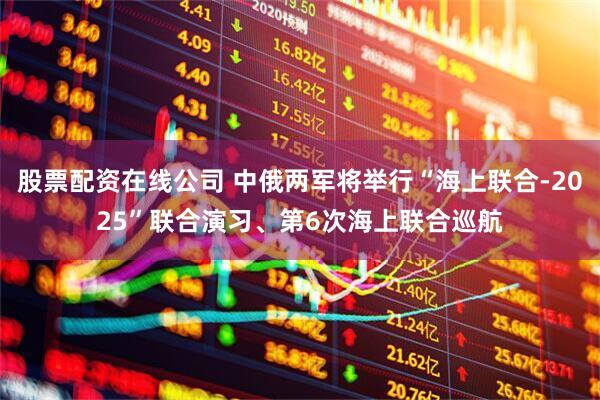 股票配资在线公司 中俄两军将举行“海上联合-2025”联合演习、第6次海上联合巡航