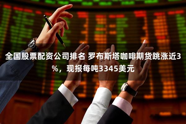 全国股票配资公司排名 罗布斯塔咖啡期货跳涨近3%，现报每吨3345美元