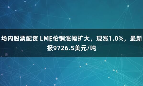 场内股票配资 LME伦铜涨幅扩大，现涨1.0%，最新报9726.5美元/吨