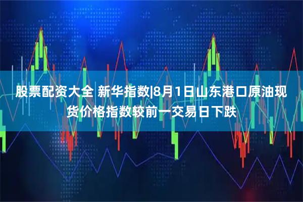 股票配资大全 新华指数|8月1日山东港口原油现货价格指数较前一交易日下跌