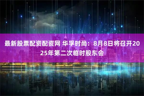 最新股票配资配资网 华孚时尚：8月8日将召开2025年第二次临时股东会