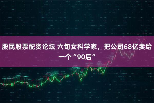 股民股票配资论坛 六旬女科学家，把公司68亿卖给一个“90后”
