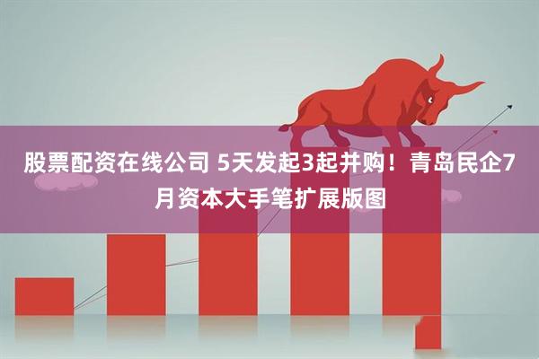 股票配资在线公司 5天发起3起并购！青岛民企7月资本大手笔扩展版图