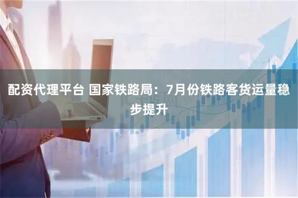 配资代理平台 国家铁路局：7月份铁路客货运量稳步提升