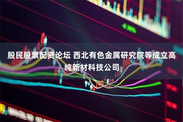 股民股票配资论坛 西北有色金属研究院等成立高纯新材科技公司
