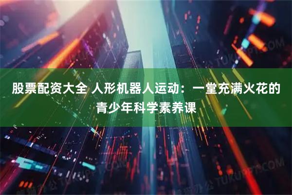 股票配资大全 人形机器人运动：一堂充满火花的青少年科学素养课
