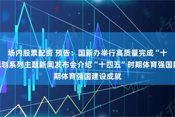 场内股票配资 预告：国新办举行高质量完成“十四五”规划系列主题新闻发布会介绍“十四五”时期体育强国建设成就