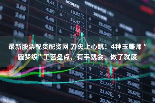 最新股票配资配资网 刀尖上心跳！4种玉雕师“噩梦级”工艺盘点，有手就会、做了就废