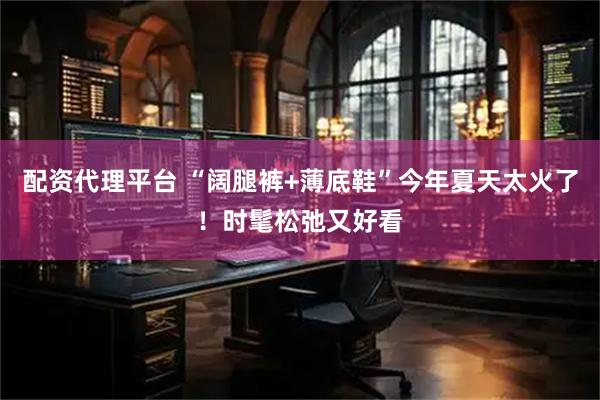 配资代理平台 “阔腿裤+薄底鞋”今年夏天太火了！时髦松弛又好看