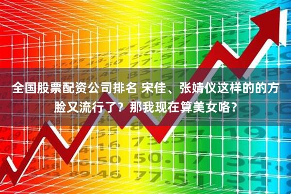 全国股票配资公司排名 宋佳、张婧仪这样的的方脸又流行了？那我现在算美女咯？