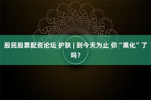 股民股票配资论坛 护肤 | 到今天为止 你“黑化”了吗？