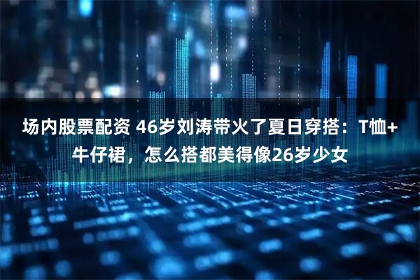 场内股票配资 46岁刘涛带火了夏日穿搭：T恤+牛仔裙，怎么搭都美得像26岁少女