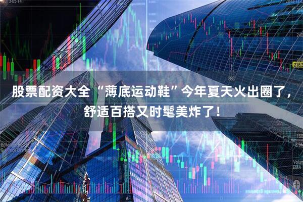 股票配资大全 “薄底运动鞋”今年夏天火出圈了，舒适百搭又时髦美炸了！