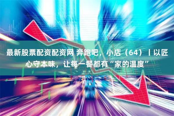 最新股票配资配资网 奔跑吧，小店（64）丨以匠心守本味，让每一餐都有“家的温度”