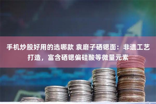 手机炒股好用的选哪款 袁磨子硒锶面：非遗工艺打造，富含硒锶偏硅酸等微量元素