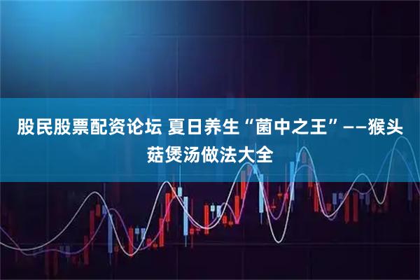 股民股票配资论坛 夏日养生“菌中之王”——猴头菇煲汤做法大全