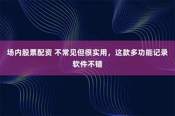场内股票配资 不常见但很实用，这款多功能记录软件不错