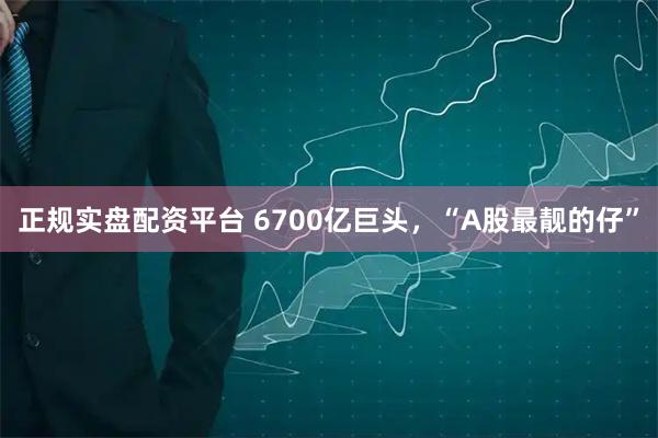 正规实盘配资平台 6700亿巨头，“A股最靓的仔”