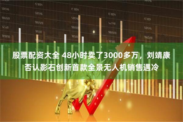 股票配资大全 48小时卖了3000多万，刘靖康否认影石创新首款全景无人机销售遇冷
