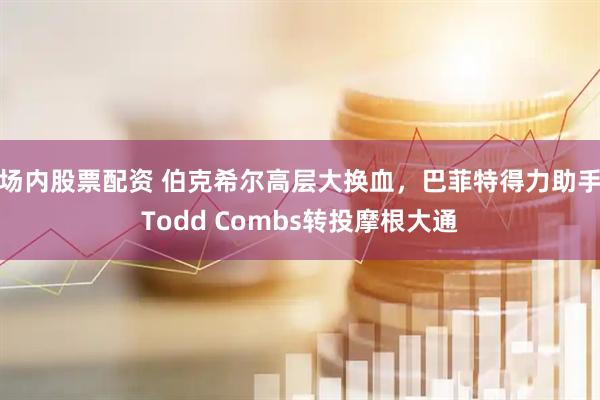 场内股票配资 伯克希尔高层大换血，巴菲特得力助手Todd Combs转投摩根大通