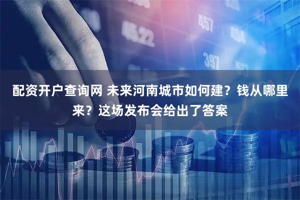 配资开户查询网 未来河南城市如何建？钱从哪里来？这场发布会给出了答案