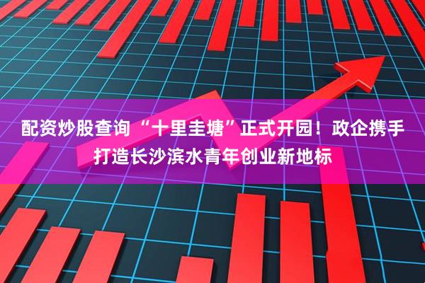 配资炒股查询 “十里圭塘”正式开园！政企携手打造长沙滨水青年创业新地标