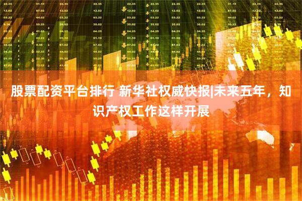 股票配资平台排行 新华社权威快报|未来五年，知识产权工作这样开展